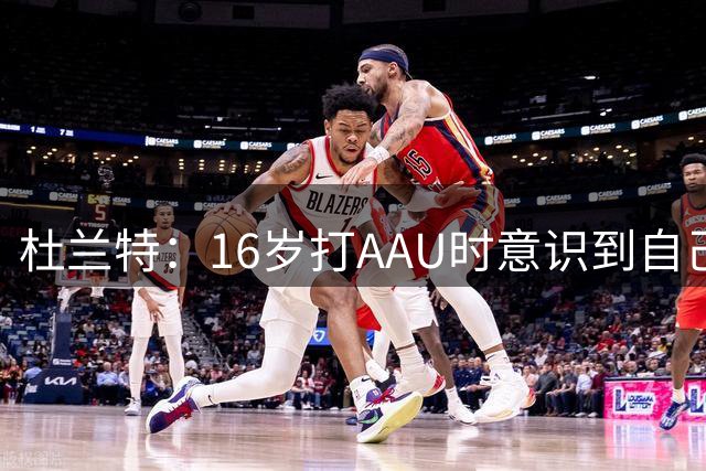杜兰特：16岁打AAU时意识到自己天赋异禀 对手都比我大